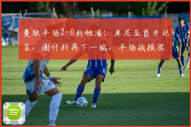 曼联半场2-0利物浦:库尼亚首开记录,谢什科再下一城,半场战报深度解析