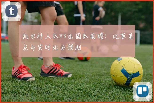 凯尔特人队vs法国队前瞻:比赛看点与实时比分预测