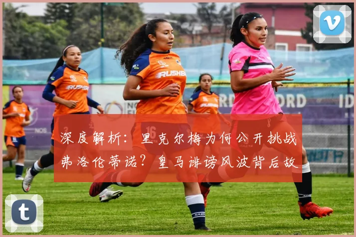 深度解析:里克尔梅为何公开挑战弗洛伦蒂诺?皇马诽谤风波背后故事与最新进展