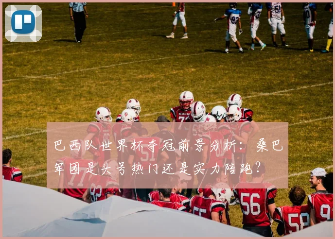 巴西队世界杯夺冠前景分析：桑巴军团是头号热门还是实力陪跑？