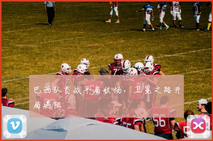 巴西队首战平局收场,卫冕之路开局遇阻