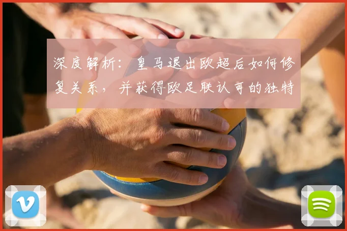 深度解析：皇马退出欧超后如何修复关系，并获得欧足联认可的独特话语权
