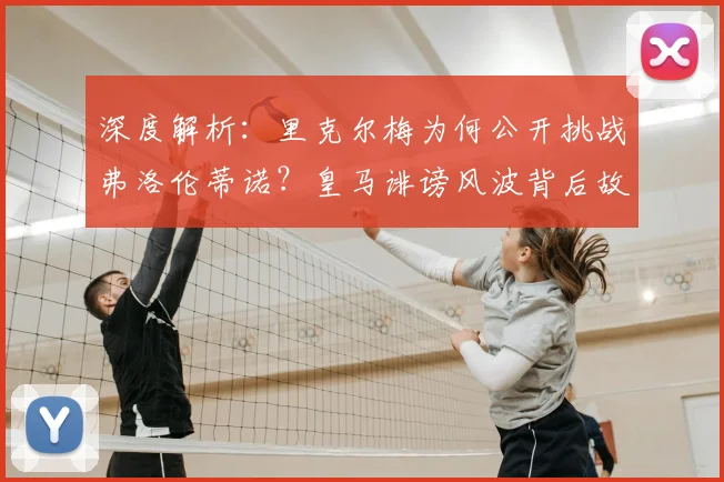 深度解析:里克尔梅为何公开挑战弗洛伦蒂诺?皇马诽谤风波背后故事与最新进展