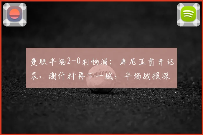 曼联半场2-0利物浦:库尼亚首开记录,谢什科再下一城,半场战报深度解析